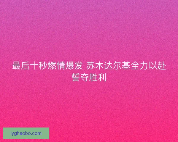 最后十秒燃情爆发 苏木达尔基全力以赴誓夺胜利
