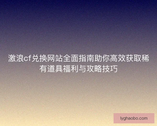 激浪cf兑换网站全面指南助你高效获取稀有道具福利与攻略技巧