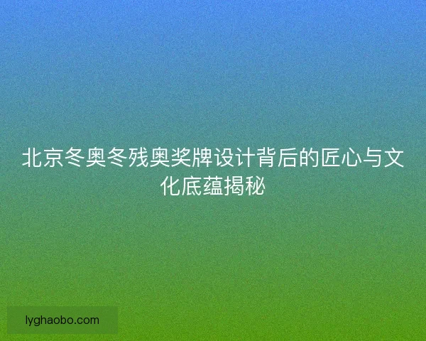 北京冬奥冬残奥奖牌设计背后的匠心与文化底蕴揭秘